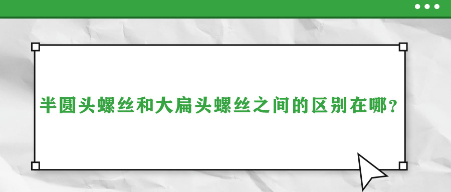 半圓頭螺絲和大扁頭螺絲之間的區(qū)別在哪？